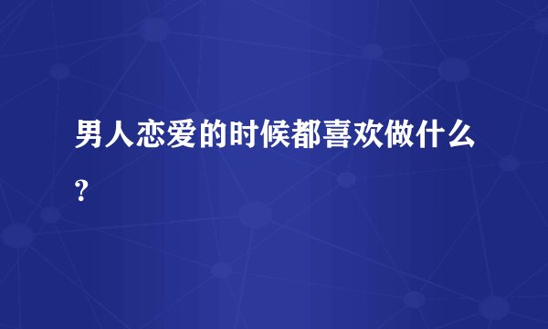 男人恋爱的时候都喜欢做什么？