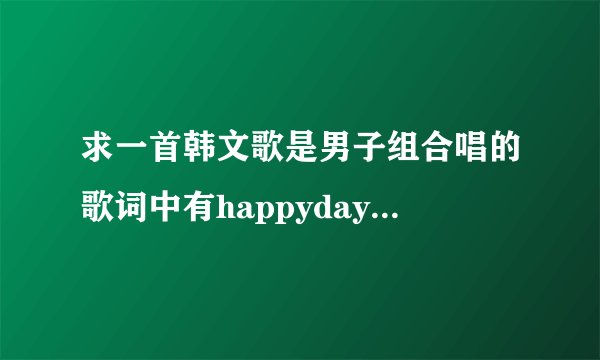 求一首韩文歌是男子组合唱的歌词中有happyday shiny day