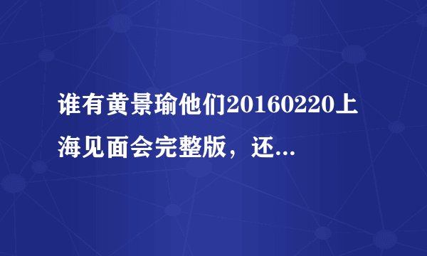 谁有黄景瑜他们20160220上海见面会完整版，还有完全未删减版电视剧！