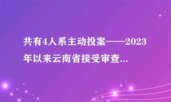 共有4人系主动投案——2023年以来云南省接受审查调查的省管干部