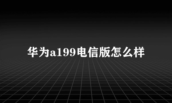 华为a199电信版怎么样