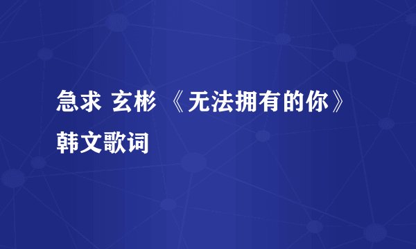 急求 玄彬 《无法拥有的你》韩文歌词
