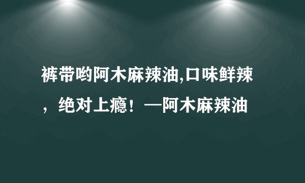 裤带哟阿木麻辣油,口味鲜辣，绝对上瘾！—阿木麻辣油