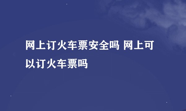 网上订火车票安全吗 网上可以订火车票吗
