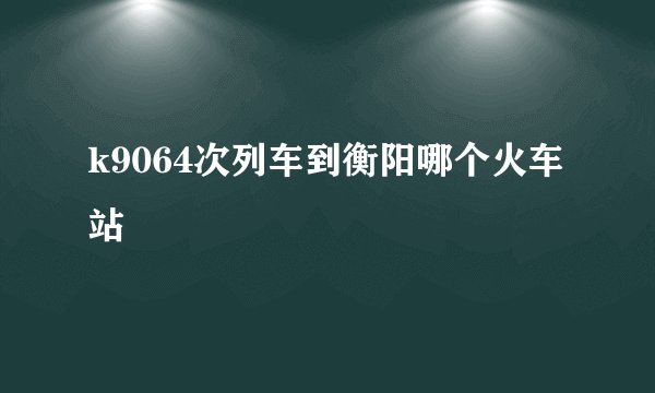 k9064次列车到衡阳哪个火车站
