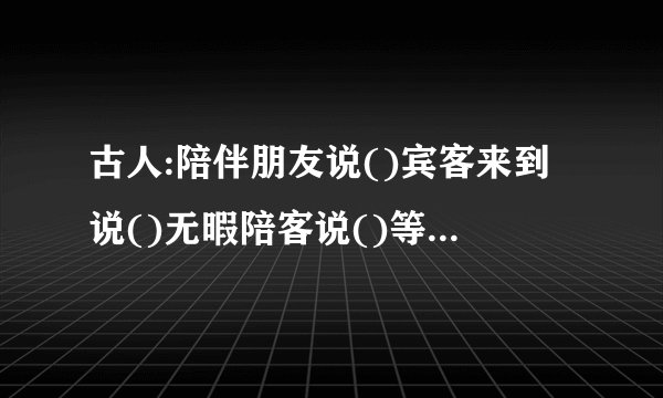 古人:陪伴朋友说()宾客来到说()无暇陪客说()等待客人说()请人勿送说()