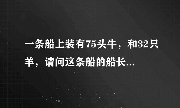 一条船上装有75头牛，和32只羊，请问这条船的船长有多少岁