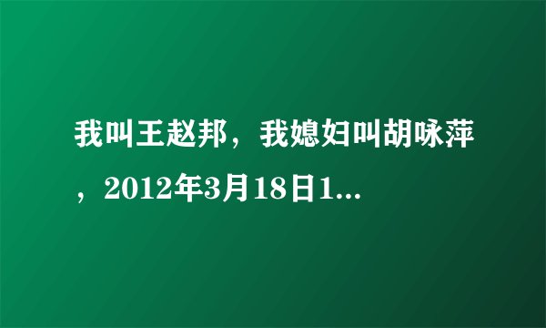 我叫王赵邦，我媳妇叫胡咏萍，2012年3月18日17时10分出生，各位大神、