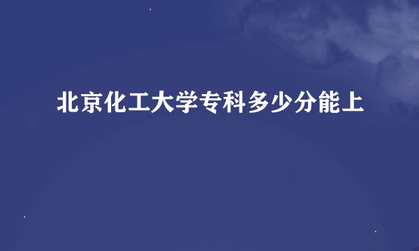北京化工大学专科多少分能上