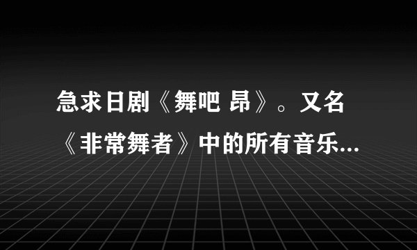 急求日剧《舞吧 昂》。又名《非常舞者》中的所有音乐，片头，片尾，还有插曲，尤其是斗舞时的街舞音乐！