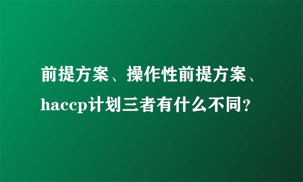 前提方案、操作性前提方案、haccp计划三者有什么不同？