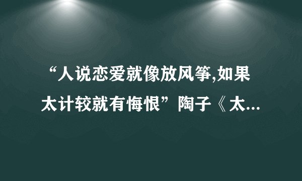 “人说恋爱就像放风筝,如果太计较就有悔恨”陶子《太委屈》中...