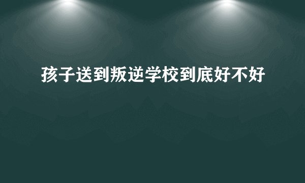 孩子送到叛逆学校到底好不好