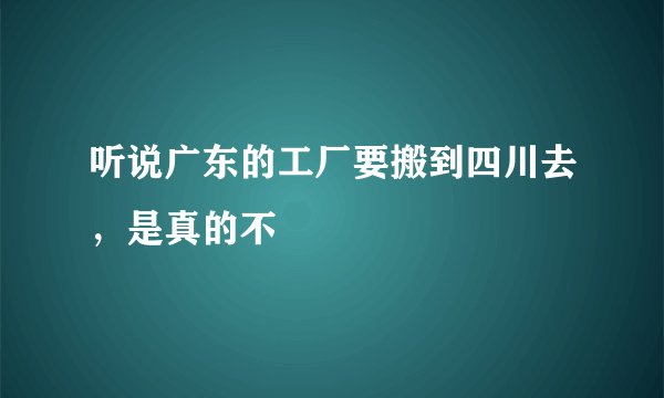 听说广东的工厂要搬到四川去,是真的不