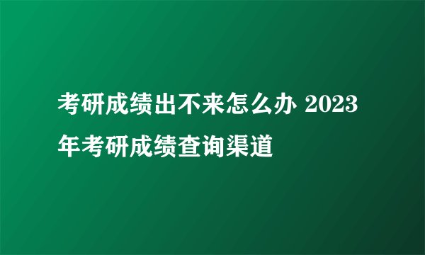 考研成绩出不来怎么办 2023年考研成绩查询渠道