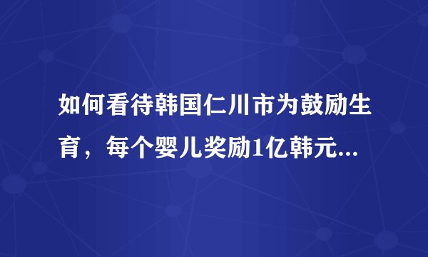 如何看待韩国仁川市为鼓励生育，每个婴儿奖励1亿韩元（约55万元人民币）这一政策？