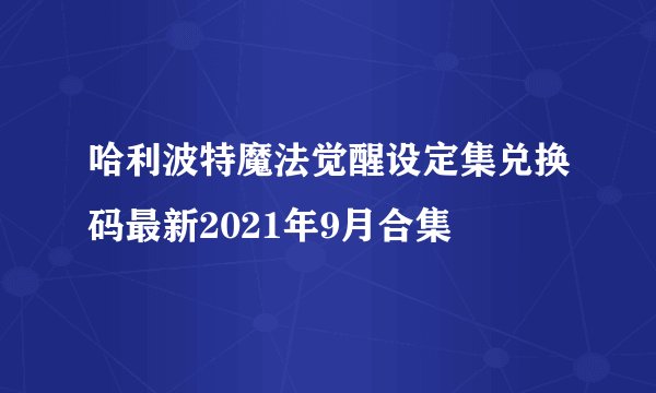 哈利波特魔法觉醒设定集兑换码最新2021年9月合集