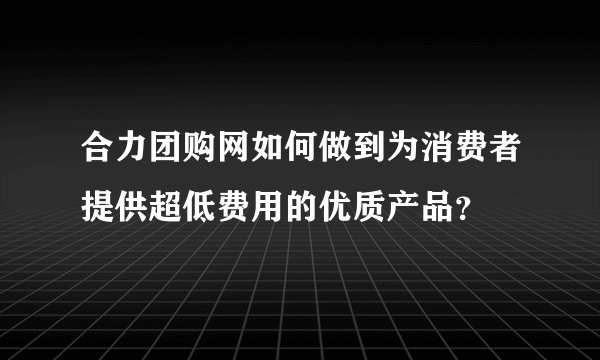 合力团购网如何做到为消费者提供超低费用的优质产品？