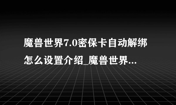 魔兽世界7.0密保卡自动解绑怎么设置介绍_魔兽世界7.0密保卡自动解绑怎么设置是什么