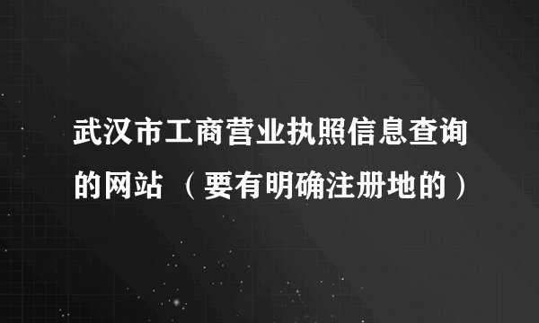 武汉市工商营业执照信息查询的网站 （要有明确注册地的）