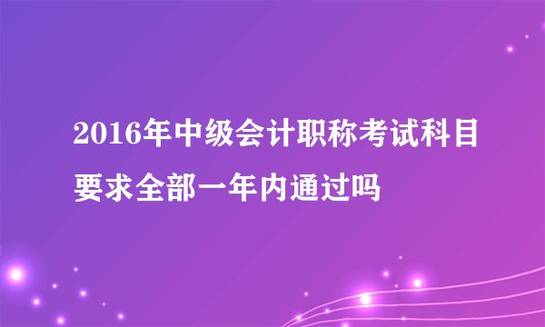 2016年中级会计职称考试科目要求全部一年内通过吗