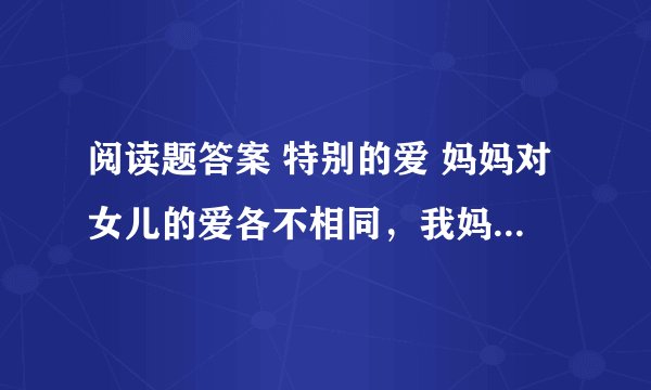 阅读题答案 特别的爱 妈妈对女儿的爱各不相同，我妈妈对我的爱就很特别。小时候我摔了一跤，妈妈从………