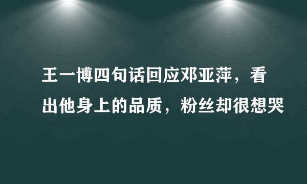 王一博四句话回应邓亚萍，看出他身上的品质，粉丝却很想哭