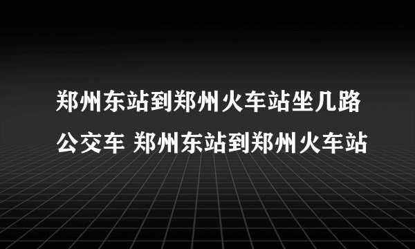 郑州东站到郑州火车站坐几路公交车 郑州东站到郑州火车站