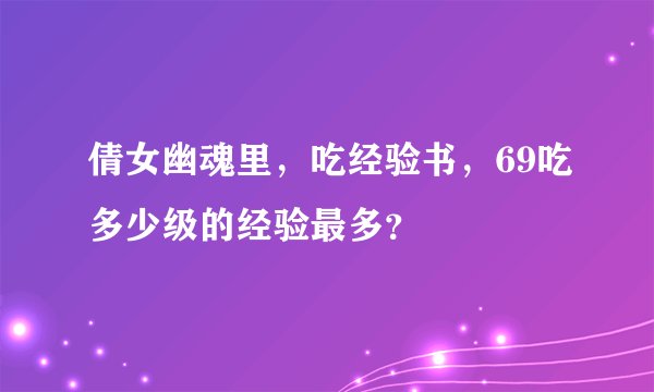 倩女幽魂里，吃经验书，69吃多少级的经验最多？