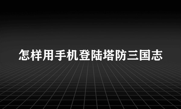 怎样用手机登陆塔防三国志