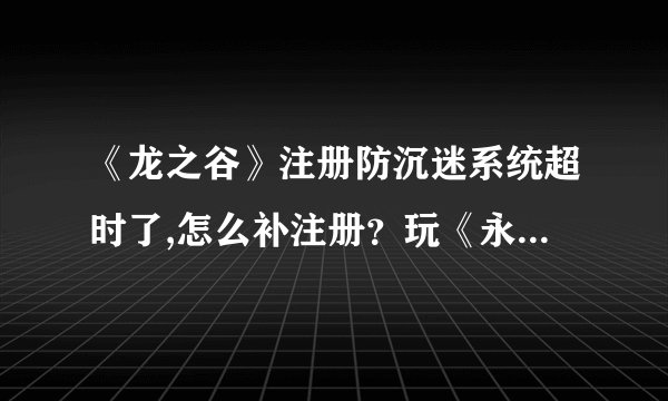 《龙之谷》注册防沉迷系统超时了,怎么补注册？玩《永恒之塔》和玩《龙之谷》防沉迷时间会不会累加？