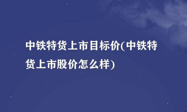 中铁特货上市目标价(中铁特货上市股价怎么样)