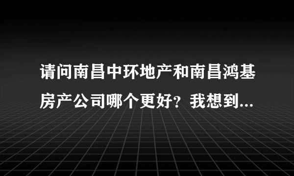 请问南昌中环地产和南昌鸿基房产公司哪个更好？我想到那里去工作，不知道选择哪个。