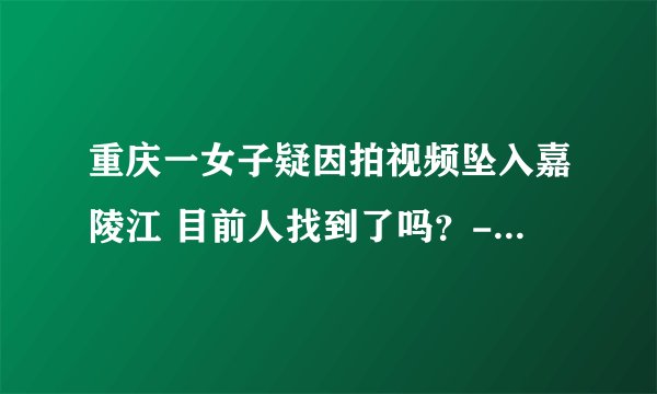 重庆一女子疑因拍视频坠入嘉陵江 目前人找到了吗？-今日热点