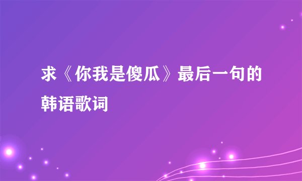 求《你我是傻瓜》最后一句的韩语歌词