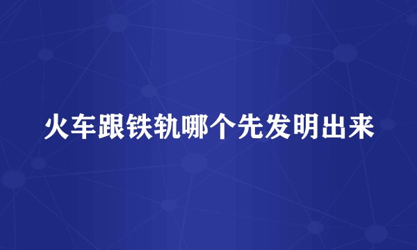 火车跟铁轨哪个先发明出来