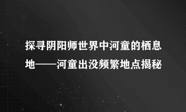 探寻阴阳师世界中河童的栖息地——河童出没频繁地点揭秘