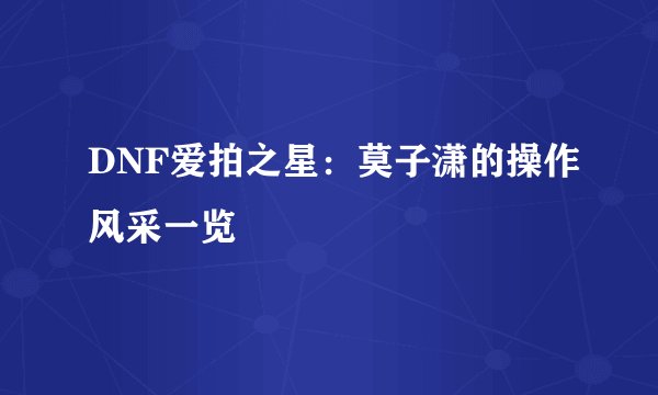 DNF爱拍之星：莫子潇的操作风采一览