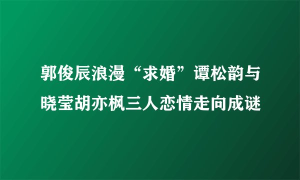 郭俊辰浪漫“求婚”谭松韵与晓莹胡亦枫三人恋情走向成谜