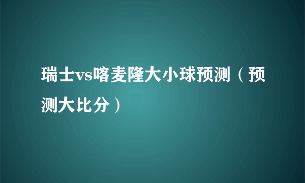 瑞士vs喀麦隆大小球预测（预测大比分）