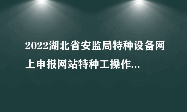 2022湖北省安监局特种设备网上申报网站特种工操作证-秋禾火