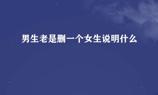 男生老是删一个女生说明什么