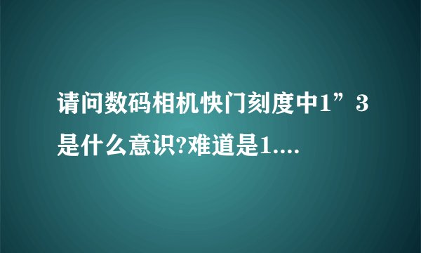 请问数码相机快门刻度中1”3是什么意识?难道是1.3秒吗？谢谢!