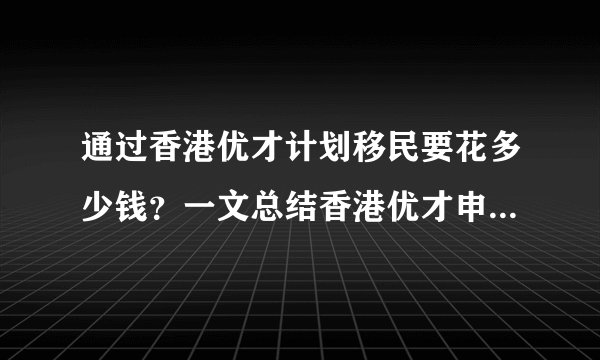 通过香港优才计划移民要花多少钱？一文总结香港优才申请+续签+永居7年费用明细！