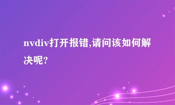 nvdiv打开报错,请问该如何解决呢?
