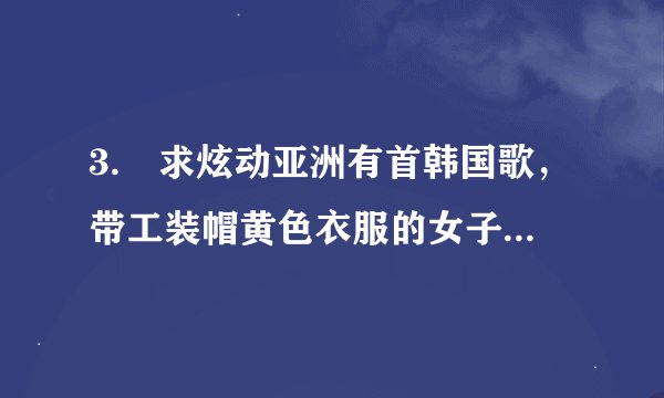 3. 求炫动亚洲有首韩国歌，带工装帽黄色衣服的女子组合，上下跳动的