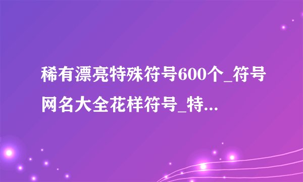 稀有漂亮特殊符号600个_符号网名大全花样符号_特殊符号网名稀有好看的