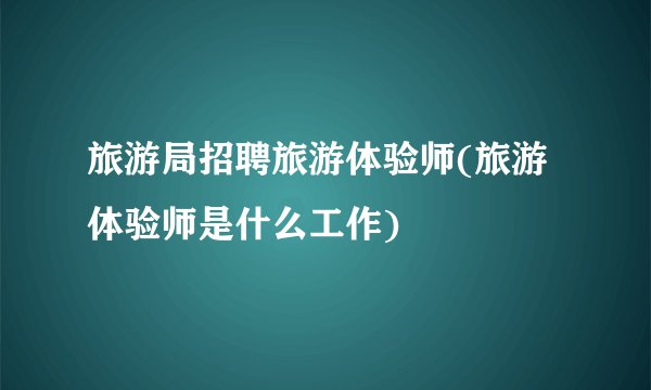 旅游局招聘旅游体验师(旅游体验师是什么工作)