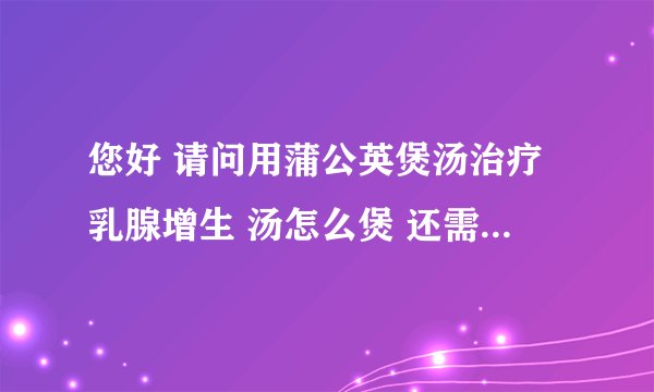 您好 请问用蒲公英煲汤治疗乳腺增生 汤怎么煲 还需加什么东西 蒲公英也吃了吗