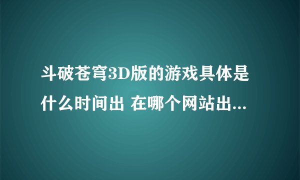 斗破苍穹3D版的游戏具体是什么时间出 在哪个网站出》？？在哪下载 》？？请说具体点。。